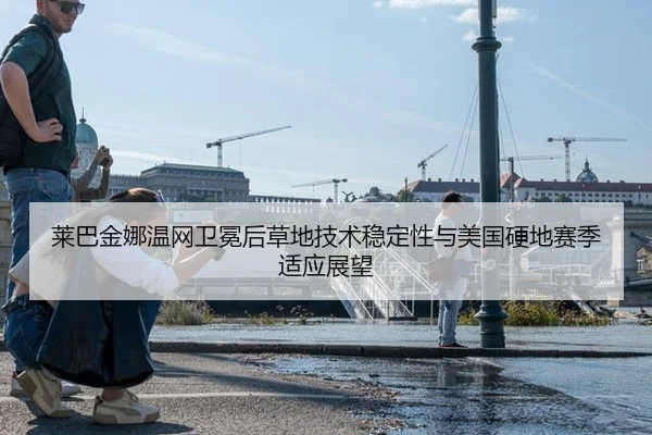 莱巴金娜温网卫冕后草地技术稳定性与美国硬地赛季适应展望